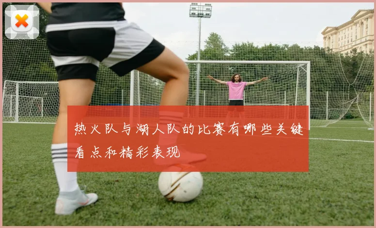 热火队与湖人队的比赛有哪些关键看点和精彩表现