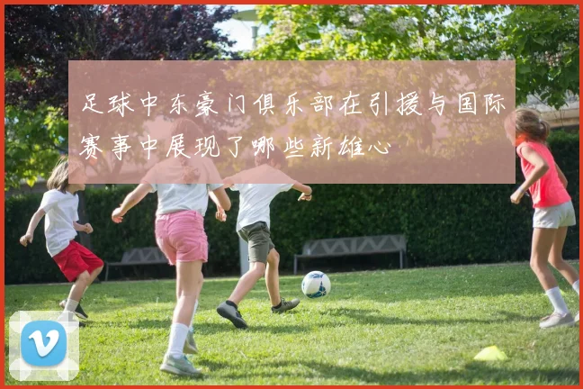 足球中东豪门俱乐部在引援与国际赛事中展现了哪些新雄心