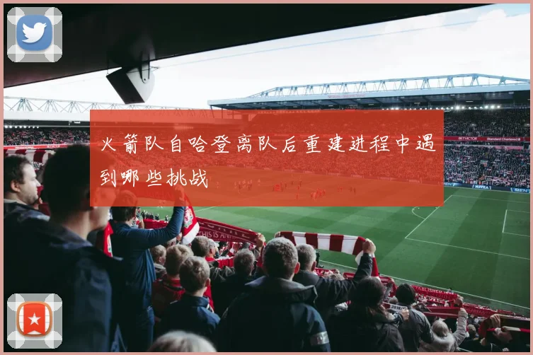 火箭队自哈登离队后重建进程中遇到哪些挑战